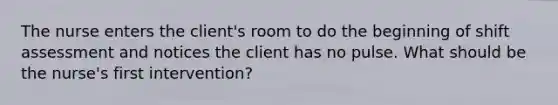 The nurse enters the client's room to do the beginning of shift assessment and notices the client has no pulse. What should be the nurse's first intervention?