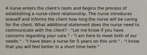 A nurse enters the client's room and begins the process of establishing a nurse-client relationship. The nurse introduces oneself and informs the client how long the nurse will be caring for the client. What additional statement does the nurse need to communicate with the client? - "Let me know if you have concerns regarding your care." - "I am here to meet both of our needs." - "I have been a nurse for 5 years on this unit." - "I know that you will feel better in a short time here."