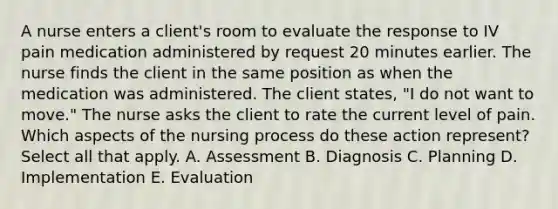 A nurse enters a​ client's room to evaluate the response to IV pain medication administered by request 20 minutes earlier. The nurse finds the client in the same position as when the medication was administered. The client​ states, "I do not want to​ move." The nurse asks the client to rate the current level of pain. Which aspects of the nursing process do these action​ represent? Select all that apply. A. Assessment B. Diagnosis C. Planning D. Implementation E. Evaluation