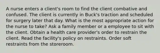 A nurse enters a client's room to find the client combative and confused. The client is currently in Buck's traction and scheduled for surgery later that day. What is the most appropriate action for the nurse to take? Ask a family member or a employee to sit with the client. Obtain a health care provider's order to restrain the client. Read the facility's policy on restraints. Order soft restraints from the storeroom.