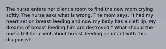 The nurse enters her client's room to find the new mom crying softly. The nurse asks what is wrong. The mom says, "I had my heart set on breast-feeding and now my baby has a cleft lip. My dreams of breast-feeding him are destroyed." What should the nurse tell her client about breast-feeding an infant with this diagnosis?