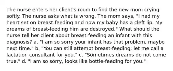 The nurse enters her client's room to find the new mom crying softly. The nurse asks what is wrong. The mom says, "I had my heart set on breast-feeding and now my baby has a cleft lip. My dreams of breast-feeding him are destroyed." What should the nurse tell her client about breast-feeding an infant with this diagnosis? a. "I am so sorry your infant has that problem, maybe next time." b. "You can still attempt breast-feeding; let me call a lactation consultant for you." c. "Sometimes dreams do not come true." d. "I am so sorry, looks like bottle-feeding for you."