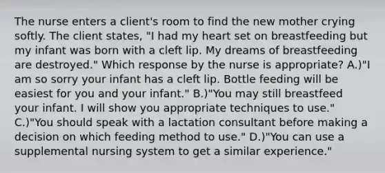 The nurse enters a client's room to find the new mother crying softly. The client states, "I had my heart set on breastfeeding but my infant was born with a cleft lip. My dreams of breastfeeding are destroyed." Which response by the nurse is appropriate? A.)"I am so sorry your infant has a cleft lip. Bottle feeding will be easiest for you and your infant." B.)"You may still breastfeed your infant. I will show you appropriate techniques to use." C.)"You should speak with a lactation consultant before making a decision on which feeding method to use." D.)"You can use a supplemental nursing system to get a similar experience."