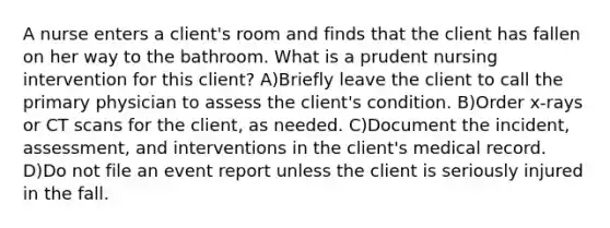 A nurse enters a client's room and finds that the client has fallen on her way to the bathroom. What is a prudent nursing intervention for this client? A)Briefly leave the client to call the primary physician to assess the client's condition. B)Order x-rays or CT scans for the client, as needed. C)Document the incident, assessment, and interventions in the client's medical record. D)Do not file an event report unless the client is seriously injured in the fall.