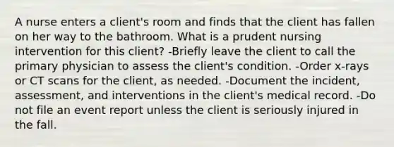 A nurse enters a client's room and finds that the client has fallen on her way to the bathroom. What is a prudent nursing intervention for this client? -Briefly leave the client to call the primary physician to assess the client's condition. -Order x-rays or CT scans for the client, as needed. -Document the incident, assessment, and interventions in the client's medical record. -Do not file an event report unless the client is seriously injured in the fall.