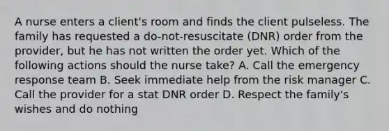 A nurse enters a client's room and finds the client pulseless. The family has requested a do-not-resuscitate (DNR) order from the provider, but he has not written the order yet. Which of the following actions should the nurse take? A. Call the emergency response team B. Seek immediate help from the risk manager C. Call the provider for a stat DNR order D. Respect the family's wishes and do nothing