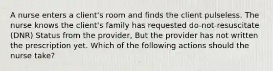 A nurse enters a client's room and finds the client pulseless. The nurse knows the client's family has requested do-not-resuscitate (DNR) Status from the provider, But the provider has not written the prescription yet. Which of the following actions should the nurse take?