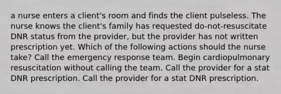 a nurse enters a client's room and finds the client pulseless. The nurse knows the client's family has requested do-not-resuscitate DNR status from the provider, but the provider has not written prescription yet. Which of the following actions should the nurse take? ​Call the emergency response team. ​Begin cardiopulmonary resuscitation without calling the team. Call the provider for a stat DNR prescription. Call the provider for a stat DNR prescription.