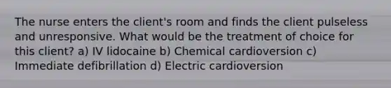 The nurse enters the client's room and finds the client pulseless and unresponsive. What would be the treatment of choice for this client? a) IV lidocaine b) Chemical cardioversion c) Immediate defibrillation d) Electric cardioversion