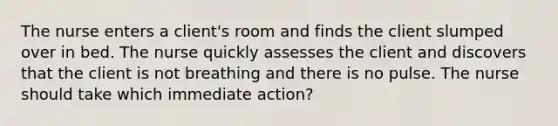 The nurse enters a client's room and finds the client slumped over in bed. The nurse quickly assesses the client and discovers that the client is not breathing and there is no pulse. The nurse should take which immediate action?