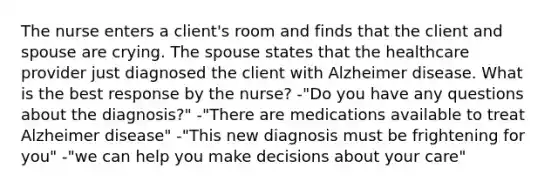 The nurse enters a client's room and finds that the client and spouse are crying. The spouse states that the healthcare provider just diagnosed the client with Alzheimer disease. What is the best response by the nurse? -"Do you have any questions about the diagnosis?" -"There are medications available to treat Alzheimer disease" -"This new diagnosis must be frightening for you" -"we can help you make decisions about your care"