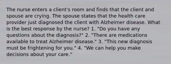 The nurse enters a client's room and finds that the client and spouse are crying. The spouse states that the health care provider just diagnosed the client with Alzheimer disease. What is the best response by the nurse? 1. "Do you have any questions about the diagnosis?" 2. "There are medications available to treat Alzheimer disease." 3. "This new diagnosis must be frightening for you." 4. "We can help you make decisions about your care."