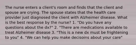 The nurse enters a client's room and finds that the client and spouse are crying. The spouse states that the health care provider just diagnosed the client with Alzheimer disease. What is the best response by the nurse? 1. "Do you have any questions about the dx?" 2. "There are medications available to treat Alzheimer disease 3. "This is a new dx must be frightening to you" 4. "We can help you make decisoins about your care"