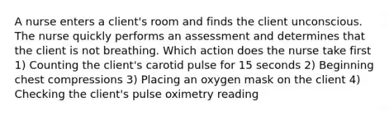 A nurse enters a client's room and finds the client unconscious. The nurse quickly performs an assessment and determines that the client is not breathing. Which action does the nurse take first 1) Counting the client's carotid pulse for 15 seconds 2) Beginning chest compressions 3) Placing an oxygen mask on the client 4) Checking the client's pulse oximetry reading