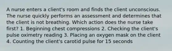 A nurse enters a client's room and finds the client unconscious. The nurse quickly performs an assessment and determines that the client is not breathing. Which action does the nurse take first? 1. Beginning chest compressions 2. Checking the client's pulse oximetry reading 3. Placing an oxygen mask on the client 4. Counting the client's carotid pulse for 15 seconds