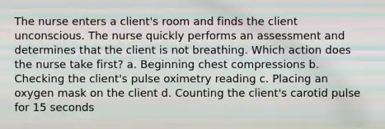 The nurse enters a client's room and finds the client unconscious. The nurse quickly performs an assessment and determines that the client is not breathing. Which action does the nurse take first? a. Beginning chest compressions b. Checking the client's pulse oximetry reading c. Placing an oxygen mask on the client d. Counting the client's carotid pulse for 15 seconds