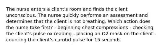 The nurse enters a client's room and finds the client unconscious. The nurse quickly performs an assessment and determines that the client is not breathing. Which action does the nurse take first? - beginning chest compressions - checking the client's pulse ox reading - placing an O2 mask on the client - counting the client's carotid pulse for 15 seconds