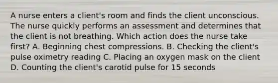 A nurse enters a client's room and finds the client unconscious. The nurse quickly performs an assessment and determines that the client is not breathing. Which action does the nurse take first? A. Beginning chest compressions. B. Checking the client's pulse oximetry reading C. Placing an oxygen mask on the client D. Counting the client's carotid pulse for 15 seconds