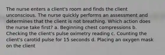 The nurse enters a client's room and finds the client unconscious. The nurse quickly performs an assessment and determines that the client is not breathing. Which action does the nurse take first? a. Beginning chest compressions b. Checking the client's pulse oximetry reading c. Counting the client's carotid pulse for 15 seconds d. Placing an oxygen mask on the client