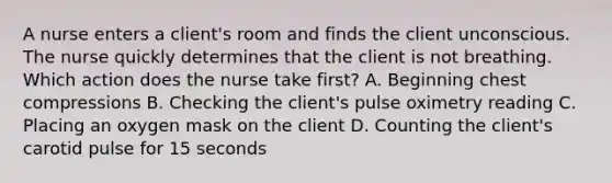 A nurse enters a client's room and finds the client unconscious. The nurse quickly determines that the client is not breathing. Which action does the nurse take first? A. Beginning chest compressions B. Checking the client's pulse oximetry reading C. Placing an oxygen mask on the client D. Counting the client's carotid pulse for 15 seconds