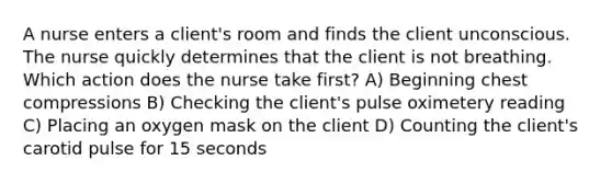 A nurse enters a client's room and finds the client unconscious. The nurse quickly determines that the client is not breathing. Which action does the nurse take first? A) Beginning chest compressions B) Checking the client's pulse oximetery reading C) Placing an oxygen mask on the client D) Counting the client's carotid pulse for 15 seconds