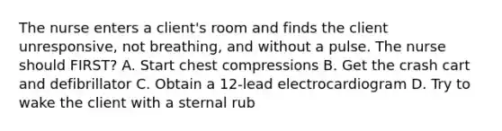 The nurse enters a client's room and finds the client unresponsive, not breathing, and without a pulse. The nurse should FIRST? A. Start chest compressions B. Get the crash cart and defibrillator C. Obtain a 12-lead electrocardiogram D. Try to wake the client with a sternal rub