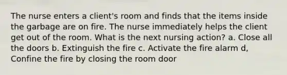 The nurse enters a client's room and finds that the items inside the garbage are on fire. The nurse immediately helps the client get out of the room. What is the next nursing action? a. Close all the doors b. Extinguish the fire c. Activate the fire alarm d, Confine the fire by closing the room door