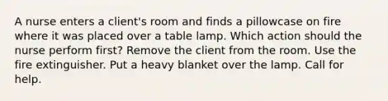 A nurse enters a client's room and finds a pillowcase on fire where it was placed over a table lamp. Which action should the nurse perform first? Remove the client from the room. Use the fire extinguisher. Put a heavy blanket over the lamp. Call for help.