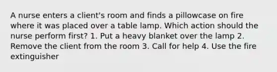 A nurse enters a client's room and finds a pillowcase on fire where it was placed over a table lamp. Which action should the nurse perform first? 1. Put a heavy blanket over the lamp 2. Remove the client from the room 3. Call for help 4. Use the fire extinguisher