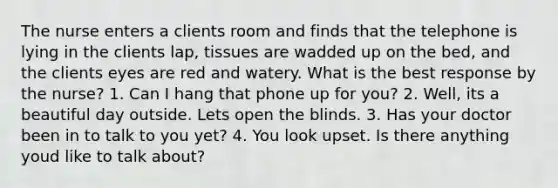 The nurse enters a clients room and finds that the telephone is lying in the clients lap, tissues are wadded up on the bed, and the clients eyes are red and watery. What is the best response by the nurse? 1. Can I hang that phone up for you? 2. Well, its a beautiful day outside. Lets open the blinds. 3. Has your doctor been in to talk to you yet? 4. You look upset. Is there anything youd like to talk about?