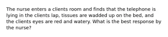 The nurse enters a clients room and finds that the telephone is lying in the clients lap, tissues are wadded up on the bed, and the clients eyes are red and watery. What is the best response by the nurse?