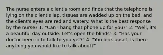 The nurse enters a client's room and finds that the telephone is lying on the client's lap, tissues are wadded up on the bed, and the client's eyes are red and watery. What is the best response by the nurse? 1. "Can I hang that phone up for you?" 2. "Well, it's a beautiful day outside. Let's open the blinds" 3. "Has your doctor been in to talk to you yet?" 4. "You look upset. Is there anything you would like to talk about?"