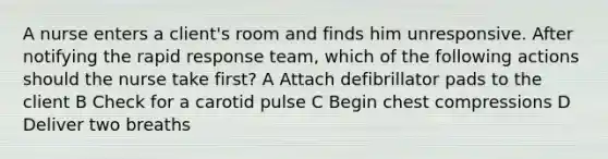 A nurse enters a client's room and finds him unresponsive. After notifying the rapid response team, which of the following actions should the nurse take first? A Attach defibrillator pads to the client B Check for a carotid pulse C Begin chest compressions D Deliver two breaths