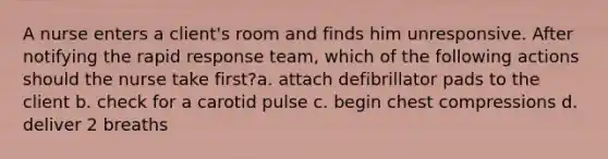 A nurse enters a client's room and finds him unresponsive. After notifying the rapid response team, which of the following actions should the nurse take first?a. attach defibrillator pads to the client b. check for a carotid pulse c. begin chest compressions d. deliver 2 breaths