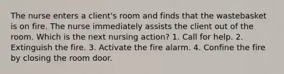 The nurse enters a client's room and finds that the wastebasket is on fire. The nurse immediately assists the client out of the room. Which is the next nursing action? 1. Call for help. 2. Extinguish the fire. 3. Activate the fire alarm. 4. Confine the fire by closing the room door.