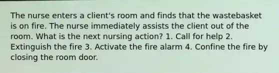 The nurse enters a client's room and finds that the wastebasket is on fire. The nurse immediately assists the client out of the room. What is the next nursing action? 1. Call for help 2. Extinguish the fire 3. Activate the fire alarm 4. Confine the fire by closing the room door.