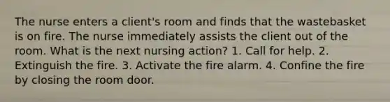 The nurse enters a client's room and finds that the wastebasket is on fire. The nurse immediately assists the client out of the room. What is the next nursing action? 1. Call for help. 2. Extinguish the fire. 3. Activate the fire alarm. 4. Confine the fire by closing the room door.