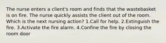 The nurse enters a client's room and finds that the wastebasket is on fire. The nurse quickly assists the client out of the room. Which is the next nursing action? 1.Call for help. 2.Extinguish the fire. 3.Activate the fire alarm. 4.Confine the fire by closing the room door