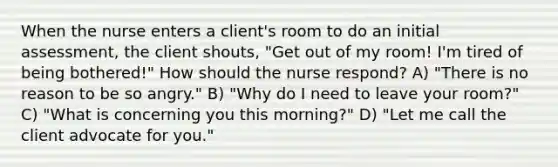 When the nurse enters a client's room to do an initial assessment, the client shouts, "Get out of my room! I'm tired of being bothered!" How should the nurse respond? A) "There is no reason to be so angry." B) "Why do I need to leave your room?" C) "What is concerning you this morning?" D) "Let me call the client advocate for you."