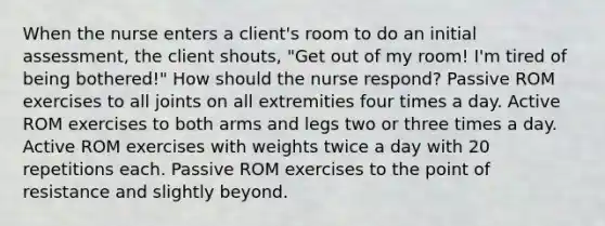 When the nurse enters a client's room to do an initial assessment, the client shouts, "Get out of my room! I'm tired of being bothered!" How should the nurse respond? Passive ROM exercises to all joints on all extremities four times a day. Active ROM exercises to both arms and legs two or three times a day. Active ROM exercises with weights twice a day with 20 repetitions each. Passive ROM exercises to the point of resistance and slightly beyond.