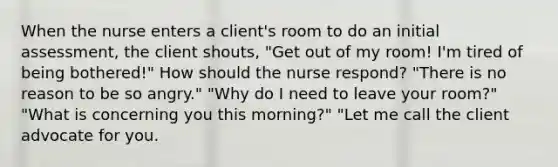 When the nurse enters a client's room to do an initial assessment, the client shouts, "Get out of my room! I'm tired of being bothered!" How should the nurse respond? "There is no reason to be so angry." "Why do I need to leave your room?" "What is concerning you this morning?" "Let me call the client advocate for you.