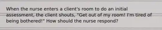 When the nurse enters a client's room to do an initial assessment, the client shouts, "Get out of my room! I'm tired of being bothered!" How should the nurse respond?