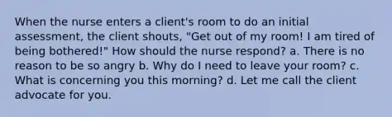 When the nurse enters a client's room to do an initial assessment, the client shouts, "Get out of my room! I am tired of being bothered!" How should the nurse respond? a. There is no reason to be so angry b. Why do I need to leave your room? c. What is concerning you this morning? d. Let me call the client advocate for you.