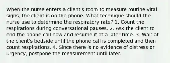 When the nurse enters a client's room to measure routine vital signs, the client is on the phone. What technique should the nurse use to determine the respiratory rate? 1. Count the respirations during conversational pauses. 2. Ask the client to end the phone call now and resume it at a later time. 3. Wait at the client's bedside until the phone call is completed and then count respirations. 4. Since there is no evidence of distress or urgency, postpone the measurement until later.