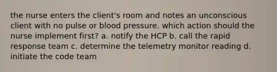 the nurse enters the client's room and notes an unconscious client with no pulse or blood pressure. which action should the nurse implement first? a. notify the HCP b. call the rapid response team c. determine the telemetry monitor reading d. initiate the code team