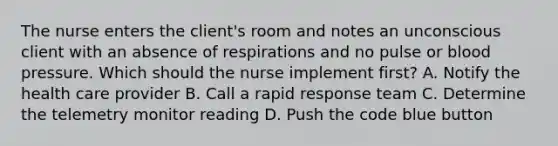 The nurse enters the client's room and notes an unconscious client with an absence of respirations and no pulse or blood pressure. Which should the nurse implement first? A. Notify the health care provider B. Call a rapid response team C. Determine the telemetry monitor reading D. Push the code blue button