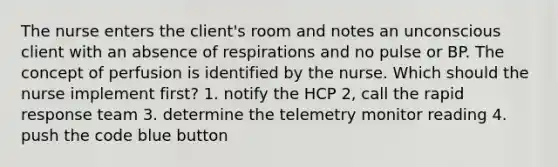 The nurse enters the client's room and notes an unconscious client with an absence of respirations and no pulse or BP. The concept of perfusion is identified by the nurse. Which should the nurse implement first? 1. notify the HCP 2, call the rapid response team 3. determine the telemetry monitor reading 4. push the code blue button