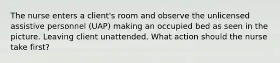 The nurse enters a client's room and observe the unlicensed assistive personnel (UAP) making an occupied bed as seen in the picture. Leaving client unattended. What action should the nurse take first?