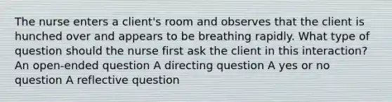 The nurse enters a client's room and observes that the client is hunched over and appears to be breathing rapidly. What type of question should the nurse first ask the client in this interaction? An open-ended question A directing question A yes or no question A reflective question