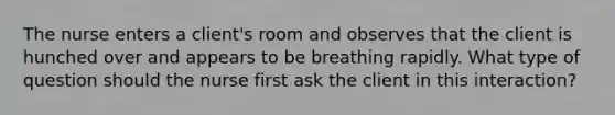 The nurse enters a client's room and observes that the client is hunched over and appears to be breathing rapidly. What type of question should the nurse first ask the client in this interaction?